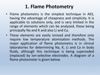1. Flame Photometry 
•FlamephotometryisthesimplesttechniqueinAES, havingtheadvantageofcheapnessandsimplicity.Itisapplicabletosolutionsonly,andisverylimitedintherangeofelementswhichcanbeanalysed,thesebeingprincipallyNaandKandalsoLiandCa. 
•Theseelementsareeasilyionisedandthereforeonlyrequirelowtemperatureatomisationmethods.ThemajorapplicationofflamephotometryisinclinicallaboratoriesfordeterminingNa,K,LiandCainbodyfluids,althoughthistechniqueisbeingsuperseded(replaced)byion-selectiveelectrodes.Adiagramofaflamephotometerisgivenbelow. 
3 
 