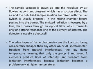 •Thesamplesolutionisdrawnupintothenebuliserbyairflowingatconstantpressure,whichhasasuctioneffect.Theairandthenebulisedsamplesolutionaremixedwiththefuel(whichisusuallypropane),inthemixingchamberbeforepassingintotheburner.Theemittedradiationisfocussedbyalens,thenpassesthroughanopticalfilterwhichtransmitsonlyonestrongresonancelineoftheelementofinterest.Thedetectorisusuallyaphotocell. 
•Theadvantagesofflamephotometryarethelowcost,beingconsiderablycheaperthananyotherAAorAEspectrometer; freedomfromspectralinterferences,thelowflametemperaturemeaningthatonlythegroup1andgroup2elementsproducelinesofintensity;andfreedomfromionisationinterferences,becauseionisationbecomesaproblemonlyathighertemperatures. 4 
 