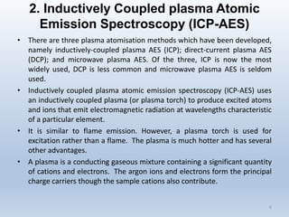 2. Inductively Coupled plasma Atomic Emission Spectroscopy (ICP-AES) 
•Therearethreeplasmaatomisationmethodswhichhavebeendeveloped, namelyinductively-coupledplasmaAES(ICP);direct-currentplasmaAES(DCP);andmicrowaveplasmaAES.Ofthethree,ICPisnowthemostwidelyused,DCPislesscommonandmicrowaveplasmaAESisseldomused. 
•Inductivelycoupledplasmaatomicemissionspectroscopy(ICP-AES)usesaninductivelycoupledplasma(orplasmatorch)toproduceexcitedatomsandionsthatemitelectromagneticradiationatwavelengthscharacteristicofaparticularelement. 
•Itissimilartoflameemission.However,aplasmatorchisusedforexcitationratherthanaflame.Theplasmaismuchhotterandhasseveralotheradvantages. 
•Aplasmaisaconductinggaseousmixturecontainingasignificantquantityofcationsandelectrons.Theargonionsandelectronsformtheprincipalchargecarriersthoughthesamplecationsalsocontribute. 
6 
 
