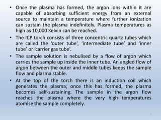 •Oncetheplasmahasformed,theargonionswithinitarecapableofabsorbingsufficientenergyfromanexternalsourcetomaintainatemperaturewherefurtherionizationcansustaintheplasmaindefinitely.Plasmatemperaturesashighas10,000Kelvincanbereached. 
•TheICPtorchconsistsofthreeconcentricquartztubeswhicharecalledthe‘outertube’,‘intermediatetube’and‘innertube’or‘carriergastube’. 
•Thesamplesolutionisnebulisedbyaflowofargonwhichcarriesthesampleupinsidetheinnertube.Anangledflowofargonbetweentheouterandmiddletubeskeepsthesampleflowandplasmastable. 
•Atthetopofthetorchthereisaninductioncoilwhichgeneratestheplasma;oncethishasformed,theplasmabecomesself-sustaining.Thesampleintheargonflowreachestheplasmawheretheveryhightemperaturesatomisethesamplecompletely. 
7 
 