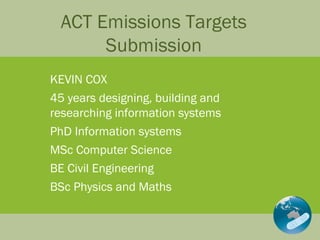 ACT Emissions Targets Submission KEVIN COX 45 years designing, building and researching information systems PhD Information systems MSc Computer Science BE Civil Engineering BSc Physics and Maths  