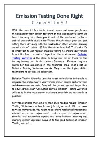 Emission Testing Done Right
Cleaner Air for All!
With the recent UN climate summit, more and more people are
thinking about their carbon footprint on this one beautiful earth we
have. How many times have you stared out the window at the trees
and tall grass while stuck in traffic and thought about your car, just
sitting there idly along with the hundreds of other vehicles, spewing
out all sorts of nasty stuff into the air we breathe? That’s why it’s
so important to get regular emission testing to ensure your vehicle
leaves the least amount of impact on the environment. Emission
Testing Waterloo is the place to bring your car or truck for the
testing. Having been in the business for almost 30 years they are
known for the excellence in the Waterloo area. That's not all
Emission Testing Waterloo can do. They have the highly skilled
technicians to get any job done right.
Emission Testing Waterloo uses the latest technologies to be able to
diagnose the problem with your vehicle and of course perform their
well-known emission tests. From oil changes and general inspections
to a full carbon clean fuel system service, Emission Testing Waterloo
will see to it that your car or truck runs smoothly and as cleanly as
possible.
For those vehicles that come to their shop needing repairs, Emission
Testing Waterloo can handle any job, big or small. Of the many
services they provide, you might need: engine mechanical inspections,
exhaust repair and replacement, brake repair and replacement,
steering and suspension repairs and even battery, starting and
charging system upgrades. Leave it to the good fellows at Emission
Testing Waterloo.
 