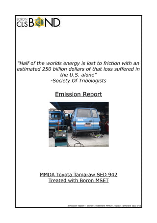 “Half of the worlds energy is lost to friction with an
estimated 250 billion dollars of that loss suffered in
the U.S. alone”
-Society Of Tribologists

Emission Report

MMDA Toyota Tamaraw SED 942
Treated with Boron MSET

Emission report – Boron Treatment MMDA Toyota Tamaraw SED 942

 