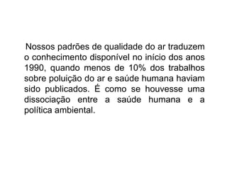Nossos padrões de qualidade do ar traduzem
o conhecimento disponível no início dos anos
1990, quando menos de 10% dos trabalhos
sobre poluição do ar e saúde humana haviam
sido publicados. É como se houvesse uma
dissociação entre a saúde humana e a
política ambiental.
 