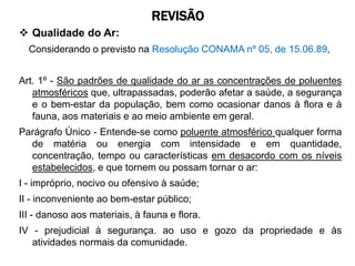 REVISÃO
 Qualidade do Ar:
  Considerando o previsto na Resolução CONAMA nº 05, de 15.06.89,


Art. 1º - São padrões de qualidade do ar as concentrações de poluentes
   atmosféricos que, ultrapassadas, poderão afetar a saúde, a segurança
   e o bem-estar da população, bem como ocasionar danos à flora e à
   fauna, aos materiais e ao meio ambiente em geral.
Parágrafo Único - Entende-se como poluente atmosférico qualquer forma
  de matéria ou energia com intensidade e em quantidade,
  concentração, tempo ou características em desacordo com os níveis
  estabelecidos, e que tornem ou possam tornar o ar:
I - impróprio, nocivo ou ofensivo à saúde;
II - inconveniente ao bem-estar público;
III - danoso aos materiais, à fauna e flora.
IV - prejudicial à segurança. ao uso e gozo da propriedade e às
   atividades normais da comunidade.
 