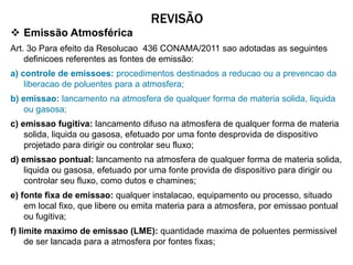REVISÃO
 Emissão Atmosférica
Art. 3o Para efeito da Resolucao 436 CONAMA/2011 sao adotadas as seguintes
    definicoes referentes as fontes de emissão:
a) controle de emissoes: procedimentos destinados a reducao ou a prevencao da
    liberacao de poluentes para a atmosfera;
b) emissao: lancamento na atmosfera de qualquer forma de materia solida, liquida
    ou gasosa;
c) emissao fugitiva: lancamento difuso na atmosfera de qualquer forma de materia
    solida, liquida ou gasosa, efetuado por uma fonte desprovida de dispositivo
    projetado para dirigir ou controlar seu fluxo;
d) emissao pontual: lancamento na atmosfera de qualquer forma de materia solida,
    liquida ou gasosa, efetuado por uma fonte provida de dispositivo para dirigir ou
    controlar seu fluxo, como dutos e chamines;
e) fonte fixa de emissao: qualquer instalacao, equipamento ou processo, situado
    em local fixo, que libere ou emita materia para a atmosfera, por emissao pontual
    ou fugitiva;
f) limite maximo de emissao (LME): quantidade maxima de poluentes permissivel
     de ser lancada para a atmosfera por fontes fixas;
 