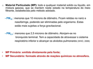 o Material Particulado (MP): todo e qualquer material solido ou liquido, em
  mistura gasosa, que se mantem neste estado na temperatura do meio
  filtrante, estabelecida pelo método adotado.

  - PM10 : menores que 10 microns de diâmetro. Ficam retidas no nariz e
           nasofaringe, podendo ser eliminadas pelo organismo. Estas
           estão mais sujeitas a força gravitacional.

  - PM2,5 : menores que 2,5 microns de diâmetro. Alonjam-se no
             bronquíolo terminal. Tem a capacidade de atravessar o sistema
            respiratório inferior e alcançar os alvéolos pulmonares (WHO, 2006)



• MP Primário: emitido diretamente pela fonte;
• MP Secundário: formado através de reações químicas na atmosfera.
 