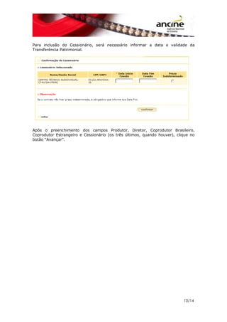 10/14
Para inclusão do Cessionário, será necessário informar a data e validade da
Transferência Patrimonial.
Após o preenchimento dos campos Produtor, Diretor, Coprodutor Brasileiro,
Coprodutor Estrangeiro e Cessionário (os três últimos, quando houver), clique no
botão “Avançar”.
 