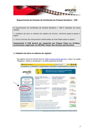 Requerimento de Emissão do Certificado de Produto Brasileiro - CPB
O requerimento do Certificado de Produto Brasileiro – CPB é realizado em duas
etapas:
1. Cadastro da obra no sistema de registro da Ancine, conforme passo-a-passo a
seguir.
2. Envio à Ancine dos documentos relacionados ao final deste passo-a-passo.
Importante! O CPB deverá ser requerido por Pessoa Física ou Jurídica,
previamente registrada na ANCINE, titular dos direitos patrimoniais.
1. Cadastro da obra no sistema de registro
Na página inicial do Portal Ancine (http://www.ancine.gov.br), clique na opção
“Registro / Obras e Empresas”, no lado esquerdo da tela:
2
 