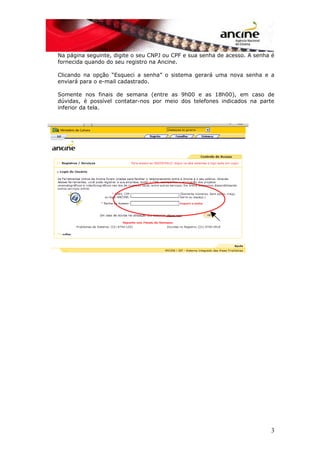 Na página seguinte, digite o seu CNPJ ou CPF e sua senha de acesso. A senha é
fornecida quando do seu registro na Ancine.
Clicando na opção “Esqueci a senha” o sistema gerará uma nova senha e a
enviará para o e-mail cadastrado.
Somente nos finais de semana (entre as 9h00 e as 18h00), em caso de
dúvidas, é possível contatar-nos por meio dos telefones indicados na parte
inferior da tela.
3
 