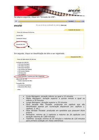 Na página seguinte, clique em “Emissão de CPB”.
Em seguida, clique na classificação da obra a ser registrada.
• Curta Metragem: duração inferior ou igual a 15 minutos
• Média Metragem: duração superior a quinze minuto e igual ou
inferior a 70 minutos
• Longa Metragem: duração superior a 70 minutos
• Obra Seriada Não Titulada: produzida em capítulo que são
identificados apenas por numeração seqüencial (ex: capítulo 1,
capítulo, 2, etc.)
• Obra Seriada Titulada: produzida em episódios que possuem título
próprio
• Minissérie: mínimo de 3 capítulos e máximo de 26 capítulos com
duração máxima de 1300 minutos
• Telefilme: duração mínima de 50 minutos e máxima de 120 minutos
para primeira exibição em meios eletrônicos
4
 