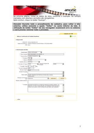 Na próxima página, inclua os dados da obra, conforme o exemplo. Os campos
marcados com asterisco vermelho são obrigatórios.
Após concluir, clique no botão “Avançar”.
Atenção! Durante todo o procedimento de cadastro, para voltar à tela
anterior, utilize somente a opção “Voltar” no canto inferior da tela. A
utilização do botão “Voltar” do seu navegador ocasionará erro no sistema
e será preciso reiniciar todo o processo.
5
 