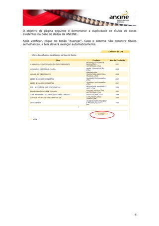 O objetivo da página seguinte é demonstrar a duplicidade de títulos de obras
existentes na base de dados da ANCINE.
Após verificar, clique no botão “Avançar”. Caso o sistema não encontre títulos
semelhantes, a tela deverá avançar automaticamente.
6
 