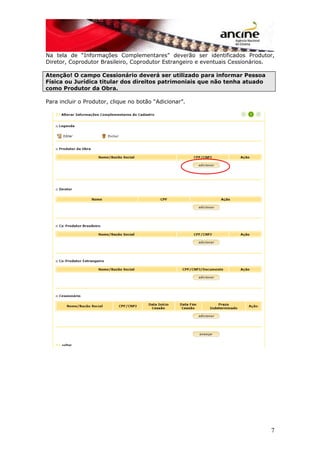 Na tela de “Informações Complementares” deverão ser identificados Produtor,
Diretor, Coprodutor Brasileiro, Coprodutor Estrangeiro e eventuais Cessionários.
Atenção! O campo Cessionário deverá ser utilizado para informar Pessoa
Física ou Jurídica titular dos direitos patrimoniais que não tenha atuado
como Produtor da Obra.
Para incluir o Produtor, clique no botão “Adicionar”.
7
 