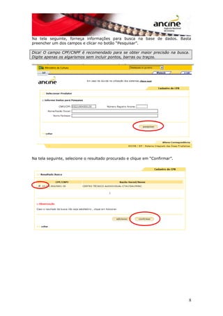 Na tela seguinte, forneça informações para busca na base de dados. Basta
preencher um dos campos e clicar no botão “Pesquisar”.
Dica! O campo CPF/CNPF é recomendado para se obter maior precisão na busca.
Digite apenas os algarismos sem incluir pontos, barras ou traços.
Na tela seguinte, selecione o resultado procurado e clique em “Confirmar”.
8
 