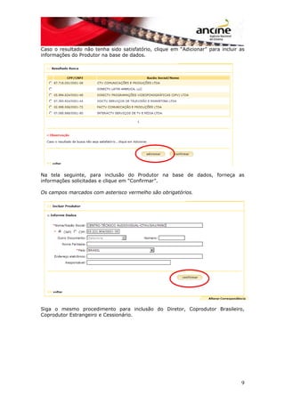 Caso o resultado não tenha sido satisfatório, clique em “Adicionar” para incluir as
informações do Produtor na base de dados.
Na tela seguinte, para inclusão do Produtor na base de dados, forneça as
informações solicitadas e clique em “Confirmar”.
Os campos marcados com asterisco vermelho são obrigatórios.
Siga o mesmo procedimento para inclusão do Diretor, Coprodutor Brasileiro,
Coprodutor Estrangeiro e Cessionário.
9
 