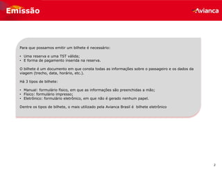 2
Emissão
Para que possamos emitir um bilhete é necessário:
• Uma reserva e uma TST válida;
• E forma de pagamento inserida na reserva.
O bilhete é um documento em que consta todas as informações sobre o passageiro e os dados da
viagem (trecho, data, horário, etc.).
Há 3 tipos de bilhete:
• Manual: formulário físico, em que as informações são preenchidas a mão;
• Físico: formulário impresso;
• Eletrônico: formulário eletrônico, em que não é gerado nenhum papel.
Dentre os tipos de bilhete, o mais utilizado pela Avianca Brasil é bilhete eletrônico.
 