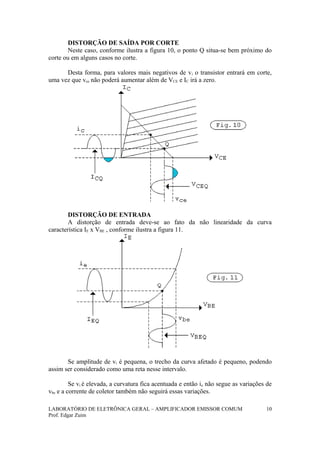 DISTORÇÃO DE SAÍDA POR CORTE
Neste caso, conforme ilustra a figura 10, o ponto Q situa-se bem próximo do
corte ou em alguns casos no corte.
Desta forma, para valores mais negativos de vi o transistor entrará em corte,
uma vez que vce não poderá aumentar além de VCE e IC irá a zero.
DISTORÇÃO DE ENTRADA
A distorção de entrada deve-se ao fato da não linearidade da curva
característica IE x VBE , conforme ilustra a figura 11.
Se amplitude de vi é pequena, o trecho da curva afetado é pequeno, podendo
assim ser considerado como uma reta nesse intervalo.
Se vi é elevada, a curvatura fica acentuada e então ie não segue as variações de
vbe e a corrente de coletor também não seguirá essas variações.
LABORATÓRIO DE ELETRÔNICA GERAL – AMPLIFICADOR EMISSOR COMUM
Prof. Edgar Zuim
10
 