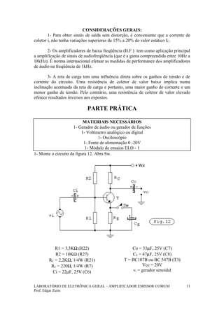 CONSIDERAÇÕES GERAIS:
1- Para obter sinais de saída sem distorção, é conveniente que a corrente de
coletor ic não tenha variações superiores de 15% a 20% do valor estático IC.
2- Os amplificadores de baixa freqüência (B.F.) tem como aplicação principal
a amplificação de sinais de audiofreqüência (que é a gama compreendida entre 10Hz a
18kHz). É norma internacional efetuar as medidas de performance dos amplificadores
de áudio na freqüência de 1kHz.
3- A reta de carga tem uma influência direta sobre os ganhos de tensão e de
corrente do circuito. Uma resistência de coletor de valor baixo implica numa
inclinação acentuada da reta de carga e portanto, uma maior ganho de corrente e um
menor ganho de tensão. Pelo contrário, uma resistência de coletor de valor elevado
oferece resultados inversos aos expostos.
PARTE PRÁTICA
MATERIAIS NECESSÁRIOS
1- Gerador de áudio ou gerador de funções
1- Voltímetro analógico ou digital
1- Osciloscópio
1- Fonte de alimentação 0 -20V
1- Módulo de ensaios ELO - 1
1- Monte o circuito da figura 12. Abra Sw.
R1 = 3,3KΩ (R22)
R2 = 10KΩ (R27)
RC = 2,2KΩ, 1/4W (R21)
RE = 220Ω, 1/4W (R7)
Ci = 22µF, 25V (C6)
Co = 33µF, 25V (C7)
CE = 47µF, 25V (C8)
T = BC107B ou BC 547B (T3)
Vcc = 20V
vi = gerador senoidal
LABORATÓRIO DE ELETRÔNICA GERAL – AMPLIFICADOR EMISSOR COMUM
Prof. Edgar Zuim
11
 