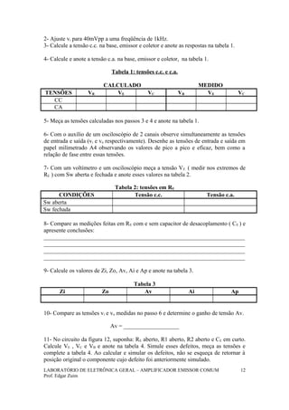 2- Ajuste vi para 40mVpp a uma freqüência de 1kHz.
3- Calcule a tensão c.c. na base, emissor e coletor e anote as respostas na tabela 1.
4- Calcule e anote a tensão c.a. na base, emissor e coletor, na tabela 1.
Tabela 1: tensões c.c. e c.a.
CALCULADO MEDIDO
TENSÕES VB VE VC VB VE VC
CC
CA
5- Meça as tensões calculadas nos passos 3 e 4 e anote na tabela 1.
6- Com o auxílio de um osciloscópio de 2 canais observe simultaneamente as tensões
de entrada e saída (vi e vo respectivamente). Desenhe as tensões de entrada e saída em
papel milimetrado A4 observando os valores de pico a pico e eficaz, bem como a
relação de fase entre essas tensões.
7- Com um voltímetro e um osciloscópio meça a tensão VE ( medir nos extremos de
RE ) com Sw aberta e fechada e anote esses valores na tabela 2.
Tabela 2: tensões em RE
CONDIÇÕES Tensão c.c. Tensão c.a.
Sw aberta
Sw fechada
8- Compare as medições feitas em RE com e sem capacitor de desacoplamento ( CE ) e
apresente conclusões:
_____________________________________________________________________
_____________________________________________________________________
_____________________________________________________________________
_____________________________________________________________________
9- Calcule os valores de Zi, Zo, Av, Ai e Ap e anote na tabela 3.
Tabela 3
Zi Zo Av Ai Ap
10- Compare as tensões vi e vo medidas no passo 6 e determine o ganho de tensão Av.
Av = ___________________
11- No circuito da figura 12, suponha: RE aberto, R1 aberto, R2 aberto e CE em curto.
Calcule VE , VC e VB e anote na tabela 4. Simule esses defeitos, meça as tensões e
complete a tabela 4. Ao calcular e simular os defeitos, não se esqueça de retornar à
posição original o componente cujo defeito foi anteriormente simulado.
LABORATÓRIO DE ELETRÔNICA GERAL – AMPLIFICADOR EMISSOR COMUM
Prof. Edgar Zuim
12
 