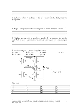 _____________________________________________________________________
_____________________________________________________________________
_____________________________________________________________________
6- Explique os valores de tensão que você obteve com o resistor RE aberto, no circuito
da figura 12.
_____________________________________________________________________
_____________________________________________________________________
_____________________________________________________________________
7- Porque a configuração estudada nesta experiência chama-se emissor comum?
_____________________________________________________________________
_____________________________________________________________________
____________________________________________________________________
8- Explique porque pode-se considerar quando do levantamento do circuito
equivalente da figura 12, como dois circuitos independentes, um para c.c. e outro para
c.a.
_____________________________________________________________________
_____________________________________________________________________
_____________________________________________________________________
9- O circuito da figura 13, possui os seguintes dados:
VCC = 6V
VCE = 0,5VCC
VC = 0,4VCC
VBE = 0,6V
IC = 5mA
β = 100
I2 = 10.IB
Determine:
VC IE I1 R2
VCE I2 RC PRE
VE V1 RE PRC
IB V2 R1 PC
LABORATÓRIO DE ELETRÔNICA GERAL – AMPLIFICADOR EMISSOR COMUM
Prof. Edgar Zuim
14
 