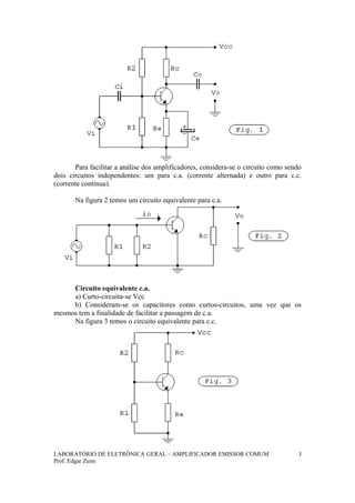 Para facilitar a análise dos amplificadores, considera-se o circuito como sendo
dois circuitos independentes: um para c.a. (corrente alternada) e outro para c.c.
(corrente contínua).
Na figura 2 temos um circuito equivalente para c.a.
Circuito equivalente c.a.
a) Curto-circuita-se Vcc
b) Consideram-se os capacitores como curtos-circuitos, uma vez que os
mesmos tem a finalidade de facilitar a passagem de c.a.
Na figura 3 temos o circuito equivalente para c.c.
LABORATÓRIO DE ELETRÔNICA GERAL – AMPLIFICADOR EMISSOR COMUM
Prof. Edgar Zuim
3
 