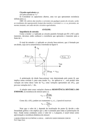 Circuito equivalente c.c.
a) Curto-circuita-se “vi”
b) Considerar os capacitores abertos, uma vez que apresentam resistência
infinita para c.c.
OBS: Os valores das tensões e correntes em qualquer ponto do circuito, serão
as resultantes da superposição (soma) das tensões e correntes c.c. e c.a. presentes, no
mesmo instante, em cada um dos circuitos equivalentes.
ANÁLISE:
Impedância de entrada:
Como a tensão vi é aplicada ao circuito paralelo formado por R1 e R2 e pelo
transistor, devemos então conhecer a resistência que apresenta o transistor para a
fonte de vi.
O sinal de entrada vi é aplicado ao circuito base-emissor, que é formado por
um diodo, cuja curva característica é mostrada na figura 4.
A polarização do diodo base-emissor vem determinada pelo ponto Q, que
implica numa corrente IE para uma tensão VBE. Ao aplicar-se vi , esta produz uma
variação em torno desse valor de VBE; estas variações apresentam um ∆VBE ,que
provoca variações de IE = ∆IE.
A relação entre essas variações chama-se RESISTÊNCIA DINÂMICA DO
EMISSOR, ou resistência de emissor para c.a.
Como ∆IE e ∆VBE podem ser exatamente vbe e ie , é possível escrever:
Note que o valor de ie depende da localização do ponto Q, devido a não
linearidade gráfica e isto implica que re não é constante para todas as polarizações de
base. Ainda nestas condições como o valor de vi é pequeno, é usual tomar como
aproximação a resistência dinâmica de emissor:
LABORATÓRIO DE ELETRÔNICA GERAL – AMPLIFICADOR EMISSOR COMUM
Prof. Edgar Zuim
4
 