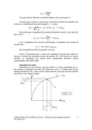 Até aqui estamos obtendo a resistência dinâmica de emissor para c.a.
Voltando para a figura 4, nota-se que o transistor só absorve do gerador uma
corrente ib e estabelecendo uma aproximação ie = ic , temos:
Isto resulta que a impedância de entrada do transistor será hfe vezes maior do
que re, isto é:
Com a impedância do transistor quantificada, a impedância de entrada do
circuito será:
(R1 em paralelo com R2 em paralelo com hfere)
Como é conveniente que zi tenha uma impedância elevada para reduzir ao
mínimo os efeitos da resistência interna do gerador, R1 e R2 devem ter valores
elevados. A impedância de entrada desta configuração apresenta valores
compreendidos entre 2kΩ e 6kΩ.
Impedância de saída:
Semelhante ao caso anterior, devemos utilizar o circuito equivalente de c.a.
para estudar a impedância de saída. Nele observa-se que vo é tomado pelo circuito
paralelo formado por RC e pelo circuito coletor-emissor, pelo qual devemos analisar
este último. Veja a figura a seguir:
LABORATÓRIO DE ELETRÔNICA GERAL – AMPLIFICADOR EMISSOR COMUM
Prof. Edgar Zuim
5
 