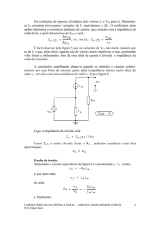 Em condições de repouso, Q implica dois valores IC e VBE para IB. Mantendo-
se IB constante provocamos variações de IC equivalentes a ∆IC. O coeficiente entre
ambas determina a resistência dinâmica de coletor, que coincide com a impedância de
saída deste, a qual chamaremos de Zo(T) e será:
É fácil observar pela figura 5 que as variações de VCE são muito maiores que
as de IC e que, além disso, aquelas são de valores muito superiores a esta, geralmente
volts frente a miliampères. Isso dá uma idéia de quanto é elevada a impedância de
saída do transistor.
A conclusões semelhantes chega-se quando se substitui o circuito coletor-
emissor por uma fonte de corrente quase ideal (impedância interna muito alta), de
valor ic , em série com uma resistência de valor re. Veja a figura 6.
Logo, a impedância do circuito será:
Como Zo(T) é muito elevada frente a RC , podemos considerar como boa
aproximação:
Ganho de tensão:
Analisando o circuito equivalente da figura 6 e considerando ie = ic , temos:
e, por outro lado:
de onde:
e, finalmente:
LABORATÓRIO DE ELETRÔNICA GERAL – AMPLIFICADOR EMISSOR COMUM
Prof. Edgar Zuim
6
 