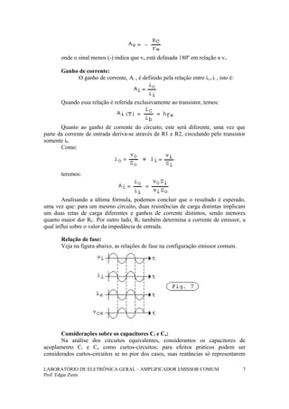 onde o sinal menos (-) indica que vo está defasada 180º em relação a vi.
Ganho de corrente:
O ganho de corrente, Ai , é definido pela relação entre io e ii , isto é:
Quando essa relação é referida exclusivamente ao transistor, temos:
Quanto ao ganho de corrente do circuito, este será diferente, uma vez que
parte da corrente de entrada deriva-se através de R1 e R2, circulando pelo transistor
somente ib.
Como:
teremos:
Analisando a última fórmula, podemos concluir que o resultado é esperado,
uma vez que: para um mesmo circuito, duas resistências de carga distintas implicam
um duas retas de carga diferentes e ganhos de corrente distintos, sendo menores
quanto maior dor RC. Por outro lado, RC também determina a corrente de emissor, a
qual influi sobre o valor da impedância de entrada.
Relação de fase:
Veja na figura abaixo, as relações de fase na configuração emissor comum.
Considerações sobre os capacitores Ci e Co:
Na análise dos circuitos equivalentes, consideramos os capacitores de
acoplamento Ci e Co como curtos-circuitos; para efeitos práticos podem ser
considerados curtos-circuitos se no pior dos casos, suas reatâncias só representarem
LABORATÓRIO DE ELETRÔNICA GERAL – AMPLIFICADOR EMISSOR COMUM
Prof. Edgar Zuim
7
 