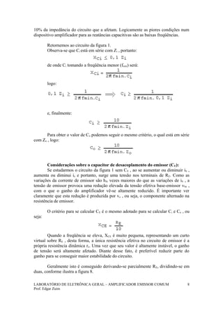 10% da impedância do circuito que a afetam. Logicamente as piores condições num
dispositivo amplificador para as reatâncias capacitivas são as baixas freqüências.
Retornemos ao circuito da figura 1.
Observa-se que Ci está em série com Zi , portanto:
de onde Ci tomando a freqüência menor (fmin) será:
logo:
e, finalmente:
Para obter o valor de Co podemos seguir o mesmo critério, o qual está em série
com Zo , logo:
Considerações sobre o capacitor de desacoplamento do emissor (CE):
Se estudarmos o circuito da figura 1 sem CE , ao se aumentar ou diminuir ib ,
aumenta ou diminui ie e portanto, surge uma tensão nos terminais de RE. Como as
variações da corrente de emissor são hfe vezes maiores do que as variações de ib , a
tensão de emissor provoca uma redução elevada da tensão efetiva base-emissor vbe ,
com o que o ganho do amplificador vê-se altamente reduzido. É importante ver
claramente que esta redução é produzida por ve , ou seja, o componente alternado na
resistência de emissor.
O critério para se calcular CE é o mesmo adotado para se calcular Ci e Co , ou
seja:
Quando a freqüência se eleva, XCE é muito pequena, representando um curto
virtual sobre RE , desta forma, a única resistência efetiva no circuito de emissor é a
própria resistência dinâmica re. Uma vez que seu valor é altamente instável, o ganho
de tensão será altamente afetado. Diante desse fato, é preferível reduzir parte do
ganho para se conseguir maior estabilidade do circuito.
Geralmente isto é conseguido derivando-se parcialmente RE, dividindo-se em
duas, conforme ilustra a figura 8.
LABORATÓRIO DE ELETRÔNICA GERAL – AMPLIFICADOR EMISSOR COMUM
Prof. Edgar Zuim
8
 