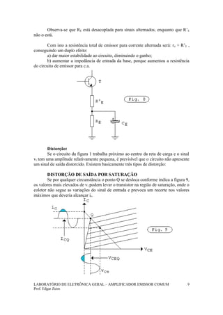 Observa-se que RE está desacoplada para sinais alternados, enquanto que R’E
não o está.
Com isto a resistência total de emissor para corrente alternada será: re + R’E ,
conseguindo um duplo efeito:
a) dar maior estabilidade ao circuito, diminuindo o ganho;
b) aumentar a impedância de entrada da base, porque aumentou a resistência
do circuito de emissor para c.a.
Distorção:
Se o circuito da figura 1 trabalha próximo ao centro da reta de carga e o sinal
vi tem uma amplitude relativamente pequena, é previsível que o circuito não apresente
um sinal de saída distorcido. Existem basicamente três tipos de distorção:
DISTORÇÃO DE SAÍDA POR SATURAÇÃO
Se por qualquer circunstância o ponto Q se desloca conforme indica a figura 9,
os valores mais elevados de vi podem levar o transistor na região de saturação, onde o
coletor não segue as variações do sinal de entrada e provoca um recorte nos valores
máximos que deveria alcançar ic.
LABORATÓRIO DE ELETRÔNICA GERAL – AMPLIFICADOR EMISSOR COMUM
Prof. Edgar Zuim
9
 