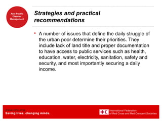 www.ifrc.org
Saving lives, changing minds.
Asia Pacific
Disaster
Management
Strategies and practical
recommendations
 A number of issues that define the daily struggle of
the urban poor determine their priorities. They
include lack of land title and proper documentation
to have access to public services such as health,
education, water, electricity, sanitation, safety and
security, and most importantly securing a daily
income.
 