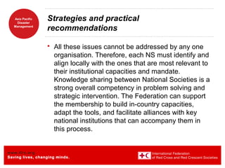 www.ifrc.org
Saving lives, changing minds.
Asia Pacific
Disaster
Management
Strategies and practical
recommendations
 All these issues cannot be addressed by any one
organisation. Therefore, each NS must identify and
align locally with the ones that are most relevant to
their institutional capacities and mandate.
Knowledge sharing between National Societies is a
strong overall competency in problem solving and
strategic intervention. The Federation can support
the membership to build in-country capacities,
adapt the tools, and facilitate alliances with key
national institutions that can accompany them in
this process.
 
