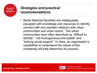 www.ifrc.org
Saving lives, changing minds.
Asia Pacific
Disaster
Management
Strategies and practical
recommendations
 Some National Societies are inadequately
equipped with knowledge and resources to identify,
connect with and maintain relations with urban
communities and urban actors. The urban
communities were often described as “difficult to
identify”, “not homogeneous and stable” and
“lacking social support”. In cities, an organisation’s
capabilities to understand the nature of this
complexity will help determine its success.
 