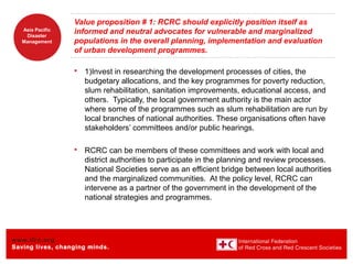 www.ifrc.org
Saving lives, changing minds.
Asia Pacific
Disaster
Management
Value proposition # 1: RCRC should explicitly position itself as
informed and neutral advocates for vulnerable and marginalized
populations in the overall planning, implementation and evaluation
of urban development programmes.
 1)Invest in researching the development processes of cities, the
budgetary allocations, and the key programmes for poverty reduction,
slum rehabilitation, sanitation improvements, educational access, and
others. Typically, the local government authority is the main actor
where some of the programmes such as slum rehabilitation are run by
local branches of national authorities. These organisations often have
stakeholders’ committees and/or public hearings.
 RCRC can be members of these committees and work with local and
district authorities to participate in the planning and review processes.
National Societies serve as an efficient bridge between local authorities
and the marginalized communities. At the policy level, RCRC can
intervene as a partner of the government in the development of the
national strategies and programmes.
 
