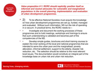 www.ifrc.org
Saving lives, changing minds.
Asia Pacific
Disaster
Management
 2) To be effective National Societies must acquire the knowledge
on how urban development programmes are set up, funded, managed
and evaluated. Without such information, NS run the risk of operating
in a vacuum. In practical terms, the RCRC needs to—
 • Investigate and document the working processes of these
programmes and to hold meetings, workshops and trainings to ensure
that such understanding is validated and becomes part of the
competencies of the NS.
 • Develop simple guides, brochures and short training courses to
explain the inner working of the local and national programmes that are
intended to serve the urban poor and the marginalised: poverty
alleviation, informal settlement, support to the elderly, disaster risk
reduction, etc. The selection should be relative to the most relevant
local issues. The documentation would constitute an integral part of the
knowledge base on urban risk and urban risk reduction.
 