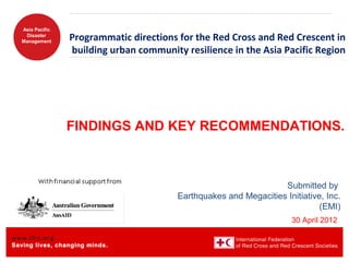 www.ifrc.org
Saving lives, changing minds.
Asia Pacific
Disaster
Management
Programmatic directions for the Red Cross and Red Crescent in
building urban community resilience in the Asia Pacific Region
FINDINGS AND KEY RECOMMENDATIONS.
Submitted by
Earthquakes and Megacities Initiative, Inc.
(EMI)
30 April 2012
 
