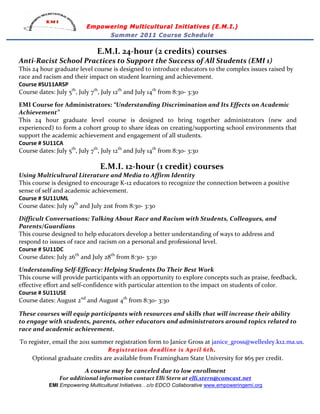 Empowering Multicultural Initiatives (E.M.I.)
                                          Summer 2011 Course Schedule

                                           E.M.I.	
  24-­‐hour	
  (2	
  credits)	
  courses	
  
Anti-­‐Racist	
  School	
  Practices	
  to	
  Support	
  the	
  Success	
  of	
  All	
  Students	
  (EMI	
  1)	
  
This	
  24	
  hour	
  graduate	
  level	
  course	
  is	
  designed	
  to	
  introduce	
  educators	
  to	
  the	
  complex	
  issues	
  raised	
  by	
  
race	
  and	
  racism	
  and	
  their	
  impact	
  on	
  student	
  learning	
  and	
  achievement.	
  	
  
Course	
  #SU11ARSP	
  
Course	
  dates:	
  July	
  5th,	
  July	
  7th,	
  July	
  12th	
  and	
  July	
  14th	
  from	
  8:30-­‐	
  3:30	
  
	
  
EMI	
  Course	
  for	
  Administrators:	
  “Understanding	
  Discrimination	
  and	
  Its	
  Effects	
  on	
  Academic	
  
Achievement”	
  	
  
This	
   24	
   hour	
   graduate	
   level	
   course	
   is	
   designed	
   to	
   bring	
   together	
   administrators	
   (new	
   and	
  
experienced)	
  to	
  form	
  a	
  cohort	
  group	
  to	
  share	
  ideas	
  on	
  creating/supporting	
  school	
  environments	
  that	
  
support	
  the	
  academic	
  achievement	
  and	
  engagement	
  of	
  all	
  students.	
  	
  	
  
Course	
  #	
  SU11CA	
  
Course	
  dates:	
  July	
  5th,	
  July	
  7th,	
  July	
  12th	
  and	
  July	
  14th	
  from	
  8:30-­‐	
  3:30	
  
                                                                                    	
  

                                             E.M.I.	
  12-­‐hour	
  (1	
  credit)	
  courses	
  
Using	
  Multicultural	
  Literature	
  and	
  Media	
  to	
  Affirm	
  Identity	
  
This	
  course	
  is	
  designed	
  to	
  encourage	
  K-­‐12	
  educators	
  to	
  recognize	
  the	
  connection	
  between	
  a	
  positive	
  
sense	
  of	
  self	
  and	
  academic	
  achievement.	
  	
  	
  	
  	
  	
  	
  	
  	
  	
  	
  	
   	
   	
  
Course	
  #	
  SU11UML	
  
Course	
  dates:	
  July	
  19th	
  and	
  July	
  21st	
  from	
  8:30-­‐	
  3:30	
  
	
  
Difficult	
  Conversations:	
  Talking	
  About	
  Race	
  and	
  Racism	
  with	
  Students,	
  Colleagues,	
  and	
  
Parents/Guardians	
  
This	
  course	
  designed	
  to	
  help	
  educators	
  develop	
  a	
  better	
  understanding	
  of	
  ways	
  to	
  address	
  and	
  
respond	
  to	
  issues	
  of	
  race	
  and	
  racism	
  on	
  a	
  personal	
  and	
  professional	
  level.	
  
Course	
  #	
  SU11DC	
   	
  
Course	
  dates:	
  July	
  26th	
  and	
  July	
  28th	
  from	
  8:30-­‐	
  3:30	
  
	
  
Understanding	
  Self-­‐Efficacy:	
  Helping	
  Students	
  Do	
  Their	
  Best	
  Work	
  
This	
  course	
  will	
  provide	
  participants	
  with	
  an	
  opportunity	
  to	
  explore	
  concepts	
  such	
  as	
  praise,	
  feedback,	
  
effective	
  effort	
  and	
  self-­‐confidence	
  with	
  particular	
  attention	
  to	
  the	
  impact	
  on	
  students	
  of	
  color.	
  
Course	
  #	
  SU11USE	
  
Course	
  dates:	
  August	
  2nd	
  and	
  August	
  4th	
  from	
  8:30-­‐	
  3:30	
  
	
  
These	
  courses	
  will	
  equip	
  participants	
  with	
  resources	
  and	
  skills	
  that	
  will	
  increase	
  their	
  ability	
  
to	
  engage	
  with	
  students,	
  parents,	
  other	
  educators	
  and	
  administrators	
  around	
  topics	
  related	
  to	
  
race	
  and	
  academic	
  achievement.	
  
	
  
   To	
  register,	
  email	
  the	
  2011	
  summer	
  registration	
  form	
  to	
  Janice	
  Gross	
  at	
  janice_gross@wellesley.k12.ma.us.	
  	
  
                                                 Registration	
  deadline	
  is 	
  April	
  6th . 	
  
         Optional	
  graduate	
  credits	
  are	
  available	
  from	
  Framingham	
  State	
  University	
  for	
  $65	
  per	
  credit.	
  
                                                                             	
  
                                    A	
  course	
  may	
  be	
  canceled	
  due	
  to	
  low	
  enrollment	
  
                       For	
  additional	
  information	
  contact	
  Elli	
  Stern	
  at	
  elli.stern@comcast.net	
  
                  EMI Empowering Multicultural Initiatives…c/o EDCO Collaborative www.empoweringemi.org
 