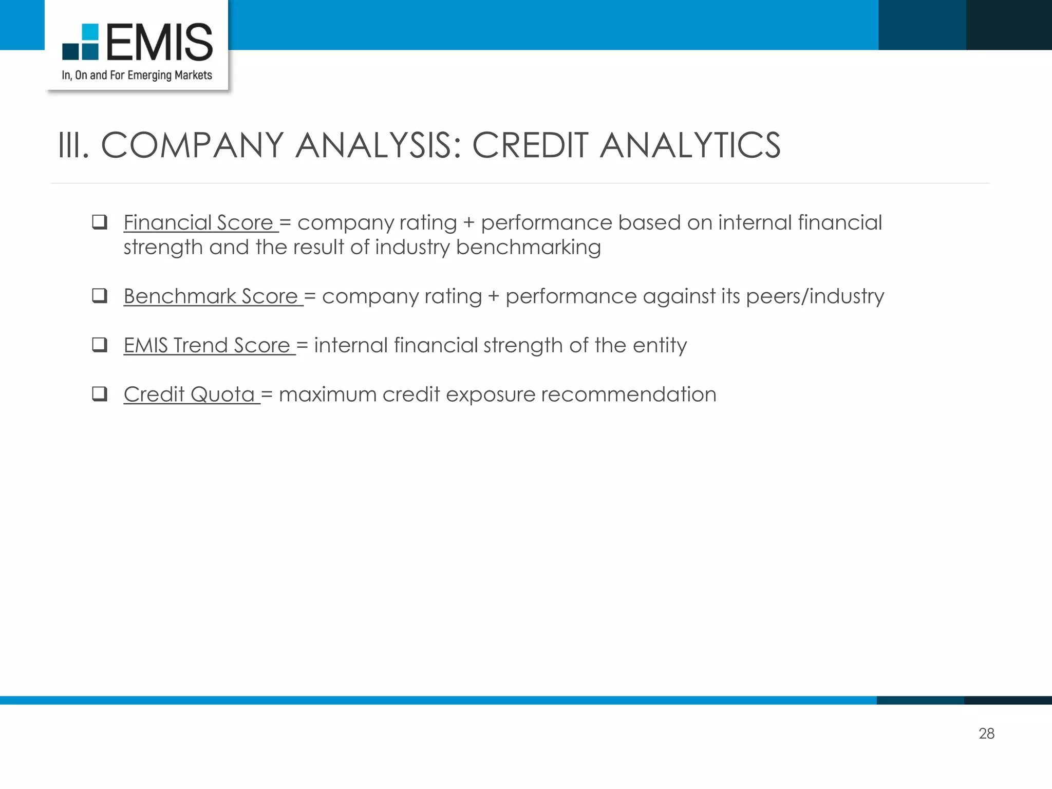 28
III. COMPANY ANALYSIS: CREDIT ANALYTICS
 Financial Score = company rating + performance based on internal financial
strength and the result of industry benchmarking
 Benchmark Score = company rating + performance against its peers/industry
 EMIS Trend Score = internal financial strength of the entity
 Credit Quota = maximum credit exposure recommendation
 