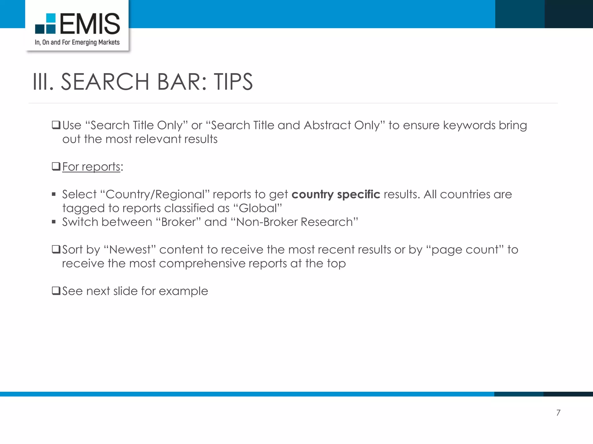 7
III. SEARCH BAR: TIPS
Use “Search Title Only” or “Search Title and Abstract Only” to ensure keywords bring
out the most relevant results
For reports:
 Select “Country/Regional” reports to get country specific results. All countries are
tagged to reports classified as “Global”
 Switch between “Broker” and “Non-Broker Research”
Sort by “Newest” content to receive the most recent results or by “page count” to
receive the most comprehensive reports at the top
See next slide for example
 