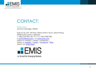 CONTACT:
34
Peggy Chan
Account Manager, ASEAN
Suite 5-3 & 5-3A, 5th Floor, Wisma UOA II, No.21 Jalan Pinang,
50450 Kuala Lumpur, Malaysia
t: +603 2166 9921 ext 177 | m: +6012 9987 822
e: pchan@emis.com | w: www.emis.com
Follow us: LinkedIn | Twitter | Facebook |
Follow us: LinkedIn | Twitter | Facebook | Blog
Watch our: EMIS Video
 