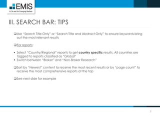7
III. SEARCH BAR: TIPS
Use “Search Title Only” or “Search Title and Abstract Only” to ensure keywords bring
out the most relevant results
For reports:
 Select “Country/Regional” reports to get country specific results. All countries are
tagged to reports classified as “Global”
 Switch between “Broker” and “Non-Broker Research”
Sort by “Newest” content to receive the most recent results or by “page count” to
receive the most comprehensive reports at the top
See next slide for example
 