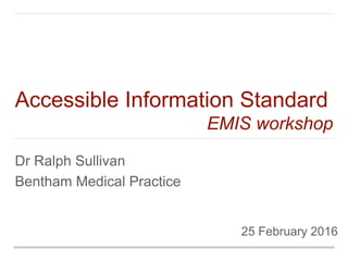 25 February 2016
Dr Ralph Sullivan
Bentham Medical Practice
Accessible Information Standard
EMIS workshop
 