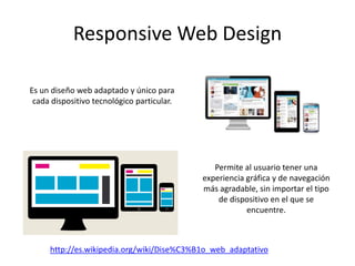 Responsive Web Design
Es un diseño web adaptado y único para
cada dispositivo tecnológico particular.
Permite al usuario tener una
experiencia gráfica y de navegación
más agradable, sin importar el tipo
de dispositivo en el que se
encuentre.
http://es.wikipedia.org/wiki/Dise%C3%B1o_web_adaptativo
 