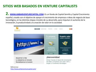 SITIOS WEB BASADOS EN VENTURE CAPITALISTS
2. WWW.AMBARVENTURECAPITAL.COM: Es un fondo de Capital Semilla y Capital Crecimiento
español, creado con el objetivo de apoyar el crecimiento de empresas e ideas de negocio de base
tecnológica, en las distintas etapas iniciales de su desarrollo, para impulsar el aumento de la
innovación, la productividad y la creación de valor en la sociedad.
Referencias:
http://www.ambarventurecapital.com/
 
