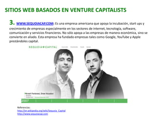 SITIOS WEB BASADOS EN VENTURE CAPITALISTS
3. WWW.SEQUOIACAP.COM: Es una empresa americana que apoya la incubación, start ups y
crecimiento de empresas especialmente en los sectores de internet, tecnología, software,
comunicación y servicios financieros. No sólo apoya a las empresas de manera económica, sino se
convierte en aliado. Esta empresa ha fundado empresas tales como Google, YouTube y Apple
prestándoles capital.
Referencias:
http://en.wikipedia.org/wiki/Sequoia_Capital
http://www.sequoiacap.com
 