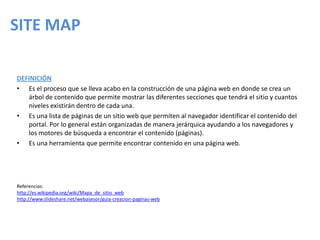 SITE MAP
DEFINICIÓN
• Es el proceso que se lleva acabo en la construcción de una página web en donde se crea un
árbol de contenido que permite mostrar las diferentes secciones que tendrá el sitio y cuantos
niveles existirán dentro de cada una.
• Es una lista de páginas de un sitio web que permiten al navegador identificar el contenido del
portal. Por lo general están organizadas de manera jerárquica ayudando a los navegadores y
los motores de búsqueda a encontrar el contenido (páginas).
• Es una herramienta que permite encontrar contenido en una página web.
Referencias:
http://es.wikipedia.org/wiki/Mapa_de_sitio_web
http://www.slideshare.net/webasesor/guia-creacion-paginas-web
 