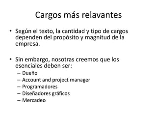 Cargos más relavantes
• Según el texto, la cantidad y tipo de cargos
dependen del propósito y magnitud de la
empresa.
• Sin embargo, nosotras creemos que los
esenciales deben ser:
– Dueño
– Account and project manager
– Programadores
– Diseñadores gráficos
– Mercadeo
 
