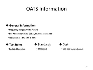 OATS Information
29
 General Information
 Frequency Range : 30MHz ~ 1GHz
 Site Attenuation (ANSI C63.4), NSA less than ±4dB
 Test Distance : 3m, 10m & 30m
 Test Items
 Radiated Emission
 Standards
 ANSI C63.4
 Cost
 USD 86 thousand(about)
 